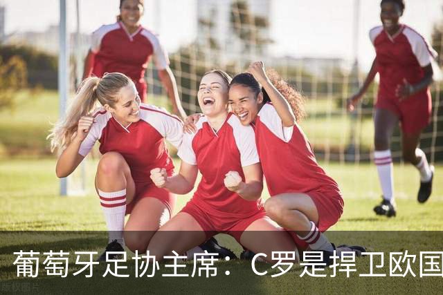 葡萄牙足协主席：C罗是捍卫欧国联冠军的核心人物